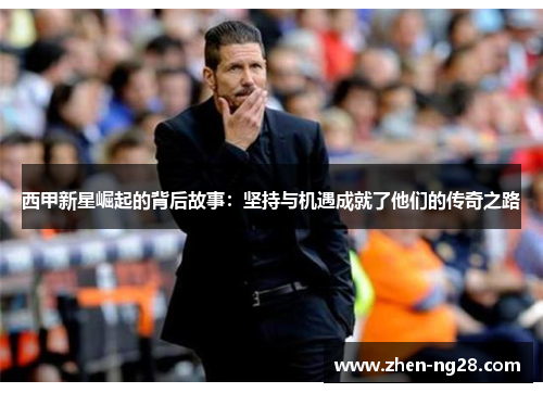 西甲新星崛起的背后故事:坚持与机遇成就了他们的传奇之路 西甲新星崛起的背后故事:坚持与机遇成就了他们的传奇之路