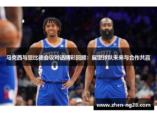 马克西与恩比德会议对话精彩回顾：展望球队未来与合作共赢