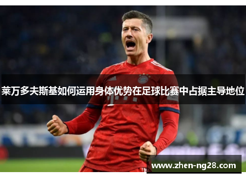 莱万多夫斯基如何运用身体优势在足球比赛中占据主导地位 莱万多夫斯基如何运用身体优势在足球比赛中占据主导地位