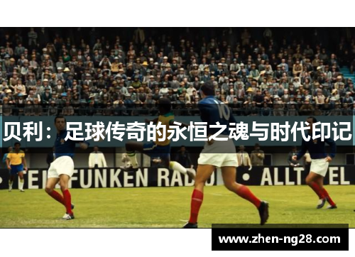贝利:足球传奇的永恒之魂与时代印记 贝利:足球传奇的永恒之魂与时代印记