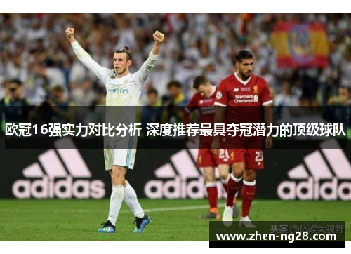 欧冠16强实力对比分析 深度推荐最具夺冠潜力的顶级球队