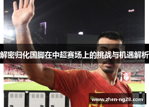 解密归化国脚在中超赛场上的挑战与机遇解析 解密归化国脚在中超赛场上的挑战与机遇解析