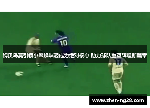 姆贝乌莫引领小蜜蜂崛起成为绝对核心 助力球队重塑辉煌新篇章