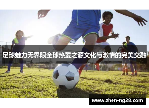 足球魅力无界限全球热爱之源文化与激情的完美交融